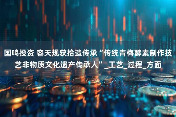 国鸣投资 容天规获拾遗传承“传统青梅酵素制作技艺非物质文化遗产传承人”_工艺_过程_方面