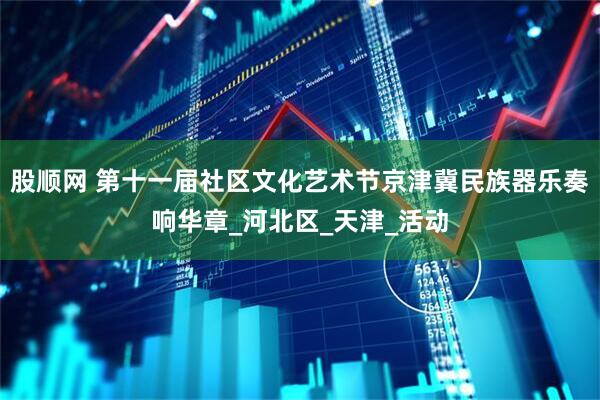 股顺网 第十一届社区文化艺术节京津冀民族器乐奏响华章_河北区_天津_活动