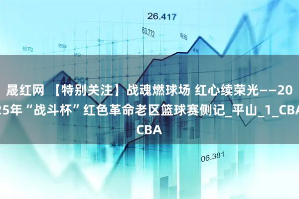 晟红网 【特别关注】战魂燃球场 红心续荣光——2025年“战斗杯”红色革命老区篮球赛侧记_平山_1_CBA