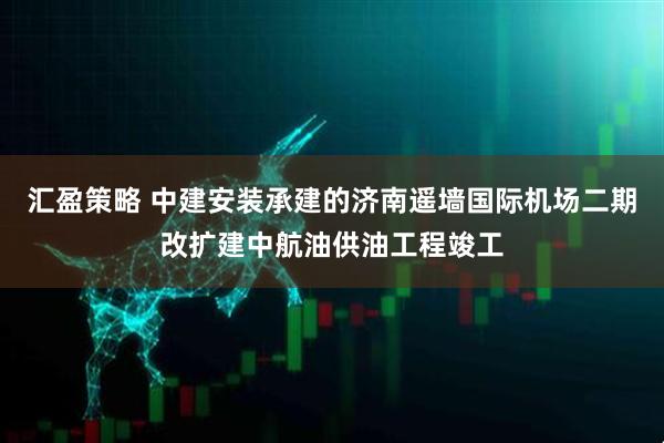 汇盈策略 中建安装承建的济南遥墙国际机场二期改扩建中航油供油工程竣工