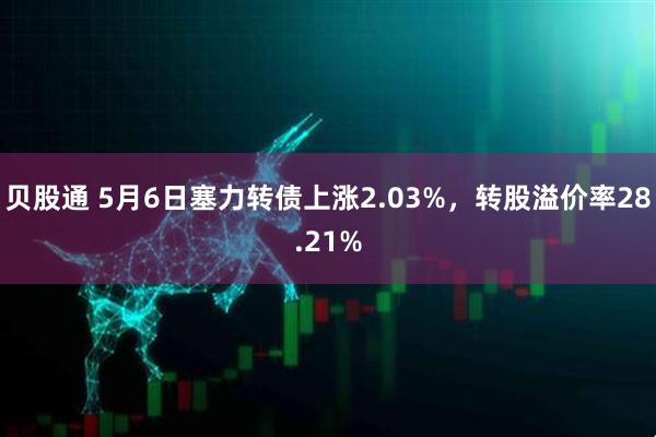 贝股通 5月6日塞力转债上涨2.03%，转股溢价率28.21%