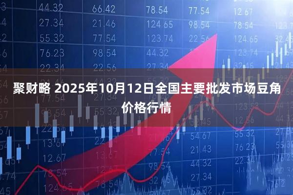 聚财略 2025年10月12日全国主要批发市场豆角价格行情
